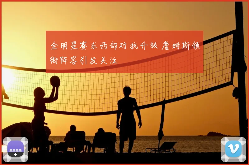 全明星赛东西部对抗升级 詹姆斯领衔阵容引发关注