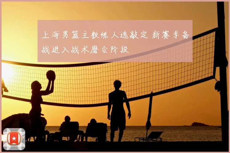 上海男篮主教练人选敲定 新赛季备战进入战术磨合阶段