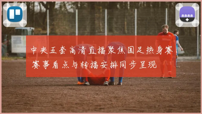中央五套高清直播聚焦国足热身赛 赛事看点与转播安排同步呈现