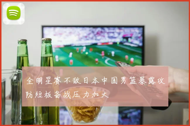 全明星赛不敌日本中国男篮暴露攻防短板备战压力加大