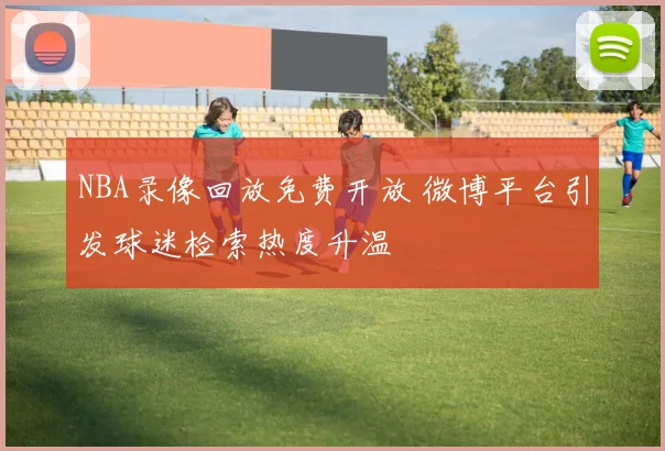 NBA录像回放免费开放 微博平台引发球迷检索热度升温
