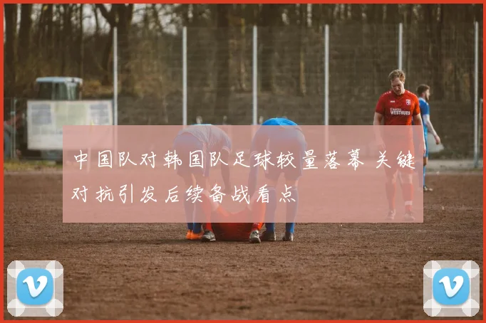 中国队对韩国队足球较量落幕 关键对抗引发后续备战看点