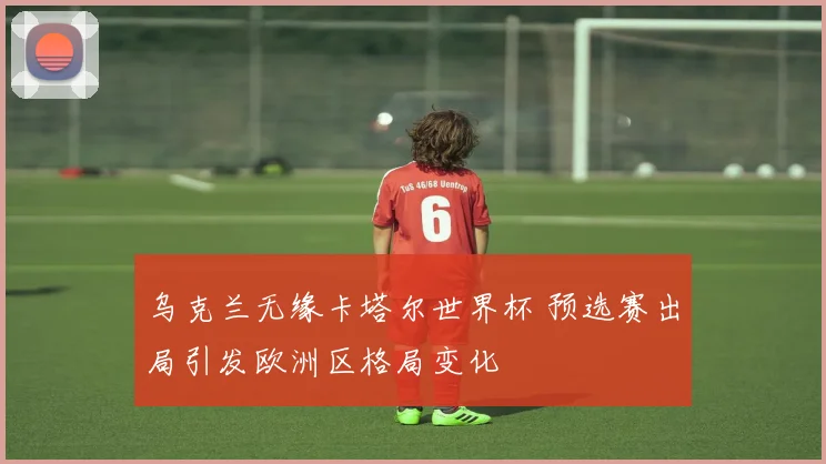 乌克兰无缘卡塔尔世界杯 预选赛出局引发欧洲区格局变化