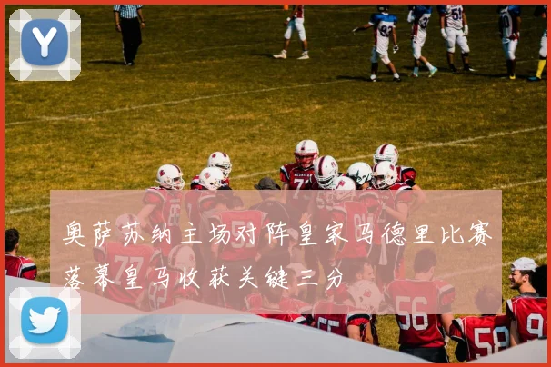 奥萨苏纳主场对阵皇家马德里比赛落幕皇马收获关键三分