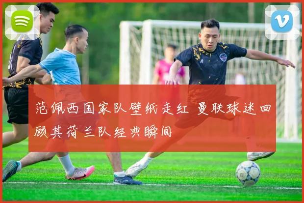 范佩西国家队壁纸走红 曼联球迷回顾其荷兰队经典瞬间