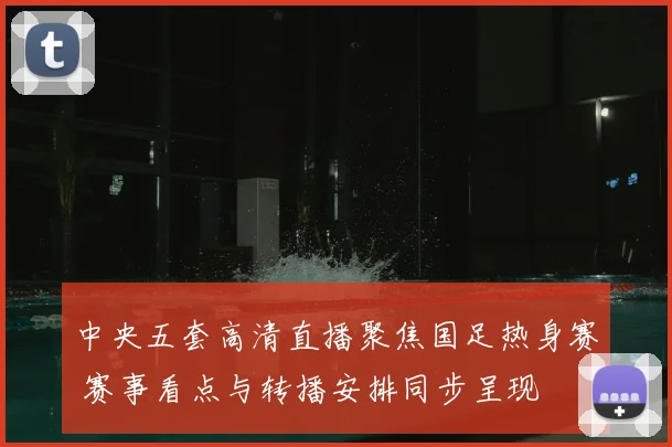 中央五套高清直播聚焦国足热身赛 赛事看点与转播安排同步呈现