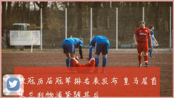 欧冠历届冠军排名表发布 皇马居首米兰利物浦紧随其后