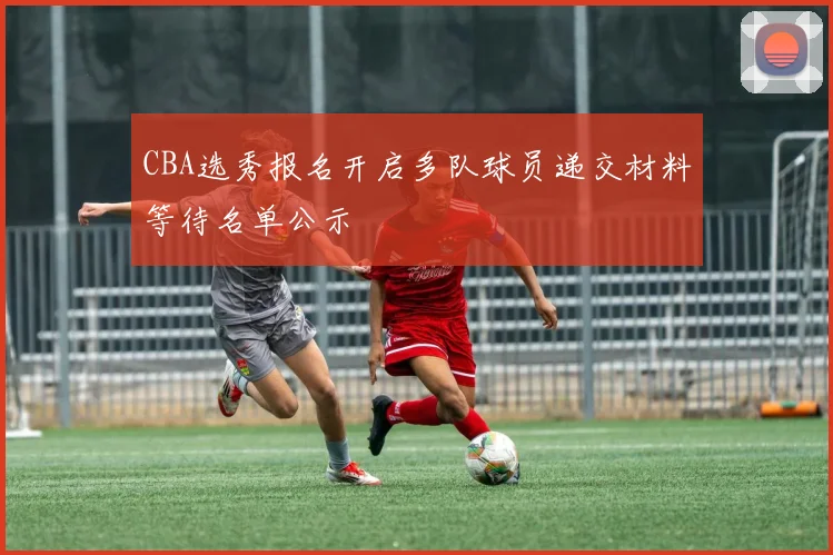 CBA选秀报名开启多队球员递交材料等待名单公示