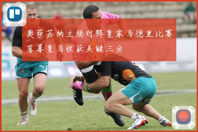 奥萨苏纳主场对阵皇家马德里比赛落幕皇马收获关键三分