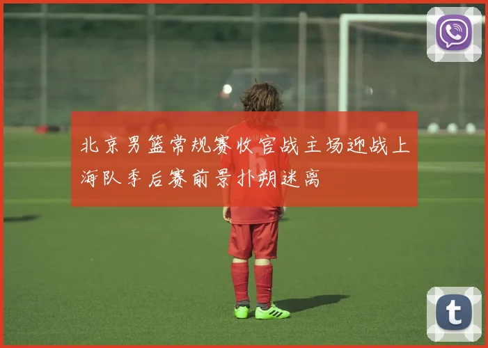 北京男篮常规赛收官战主场迎战上海队季后赛前景扑朔迷离