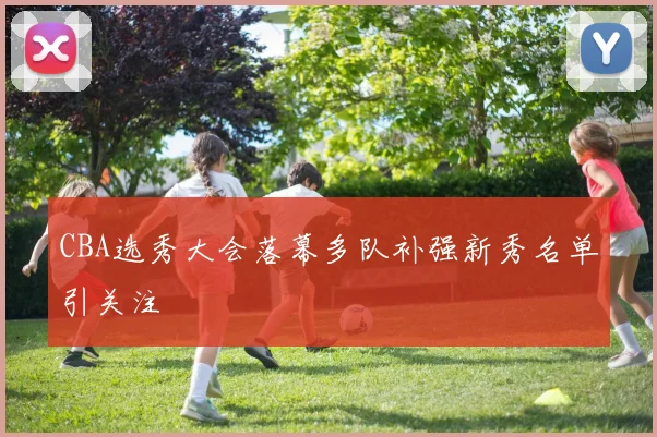 CBA选秀大会落幕多队补强新秀名单引关注