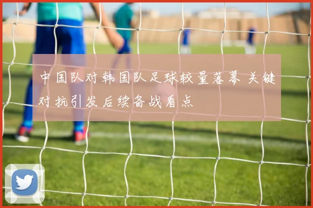 中国队对韩国队足球较量落幕 关键对抗引发后续备战看点