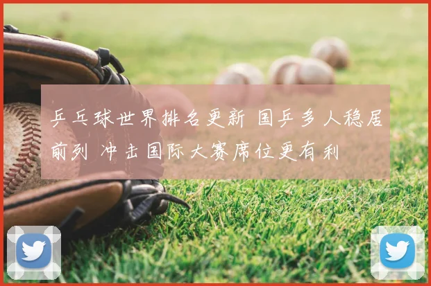 乒乓球世界排名更新 国乒多人稳居前列 冲击国际大赛席位更有利