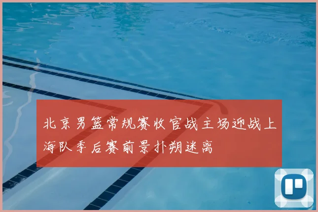 北京男篮常规赛收官战主场迎战上海队季后赛前景扑朔迷离