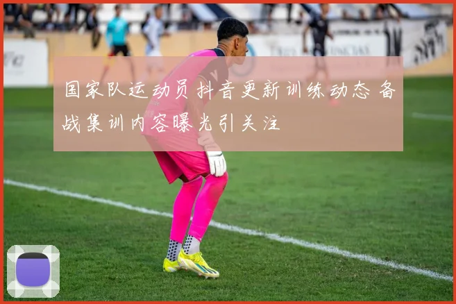 国家队运动员抖音更新训练动态 备战集训内容曝光引关注
