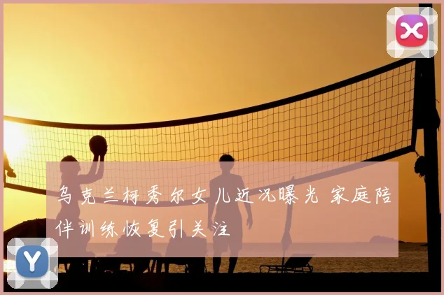 乌克兰柯秀尔女儿近况曝光 家庭陪伴训练恢复引关注