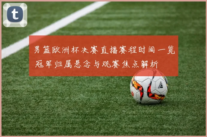男篮欧洲杯决赛直播赛程时间一览 冠军归属悬念与观赛焦点解析