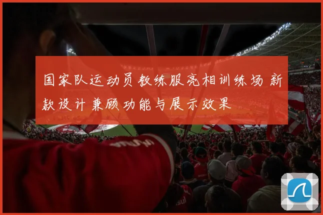 国家队运动员教练服亮相训练场 新款设计兼顾功能与展示效果