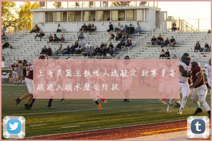 上海男篮主教练人选敲定 新赛季备战进入战术磨合阶段