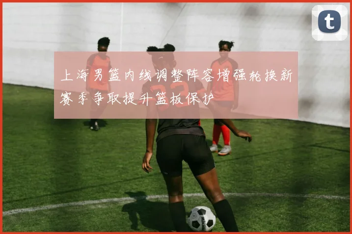 上海男篮内线调整阵容增强轮换新赛季争取提升篮板保护