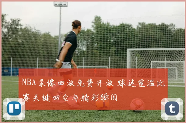 NBA录像回放免费开放 球迷重温比赛关键回合与精彩瞬间