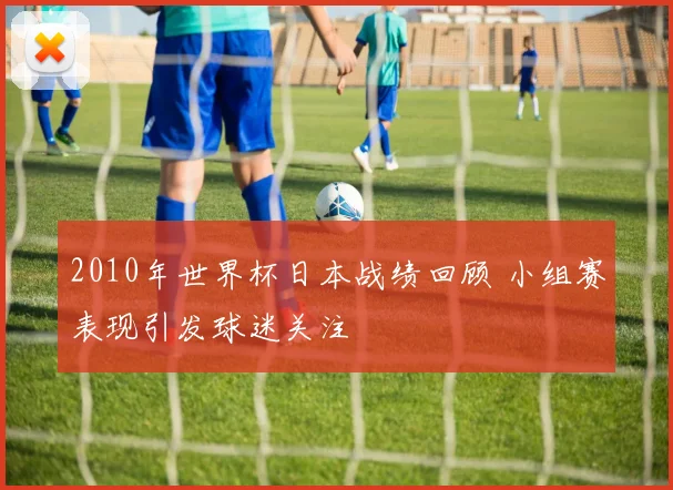 2010年世界杯日本战绩回顾 小组赛表现引发球迷关注