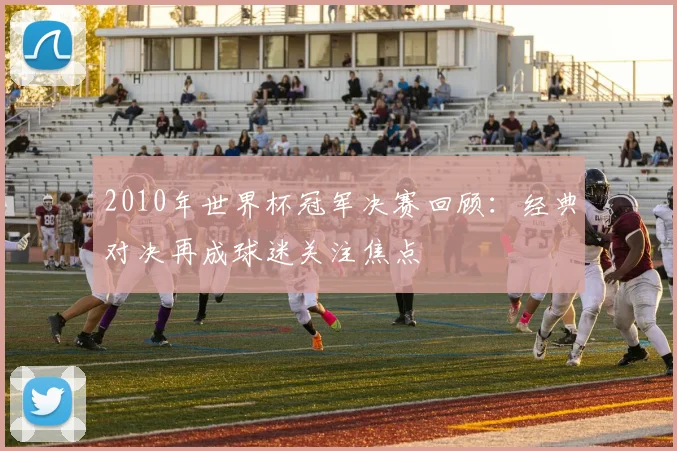 2010年世界杯冠军决赛回顾：经典对决再成球迷关注焦点